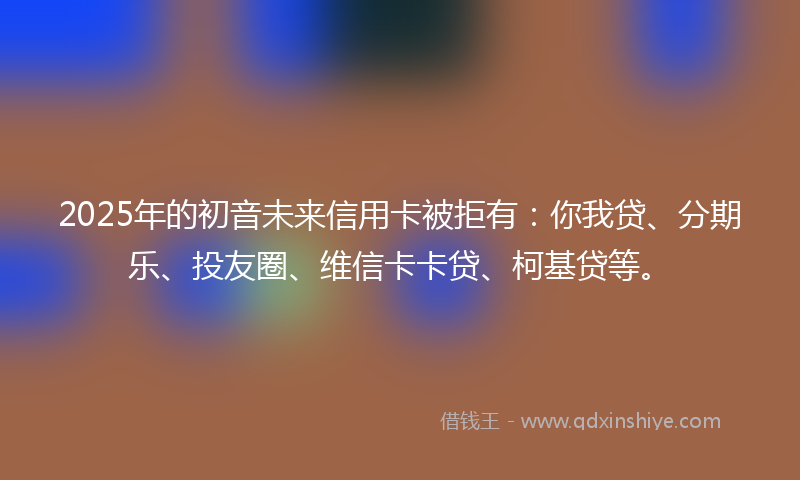 2025年的初音未来信用卡被拒有：你我贷、分期乐、投友圈、维信卡卡贷、柯基贷等。