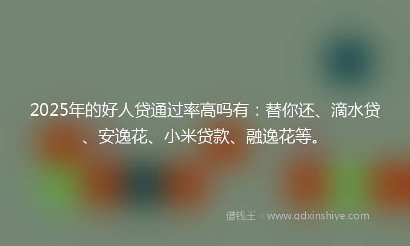 2025年的好人贷通过率高吗有：替你还、滴水贷、安逸花、小米贷款、融逸花等。