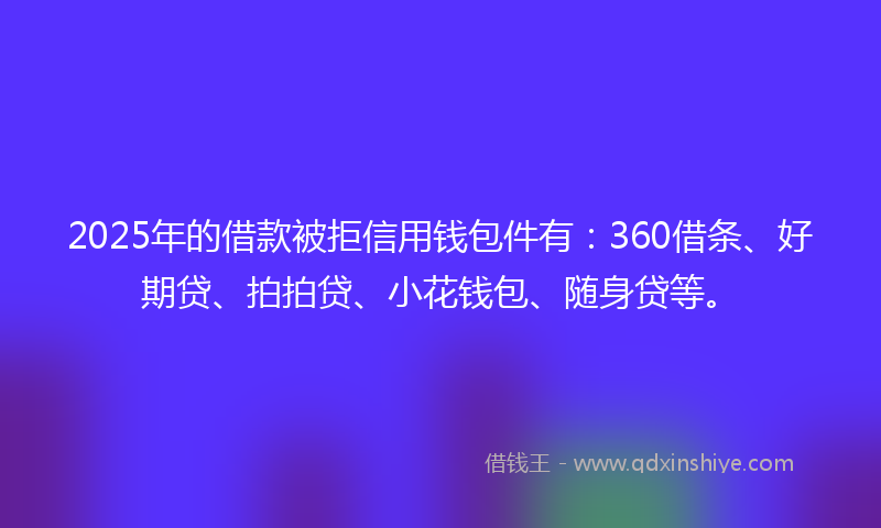 2025年的借款被拒信用钱包件有：360借条、好期贷、拍拍贷、小花钱包、随身贷等。