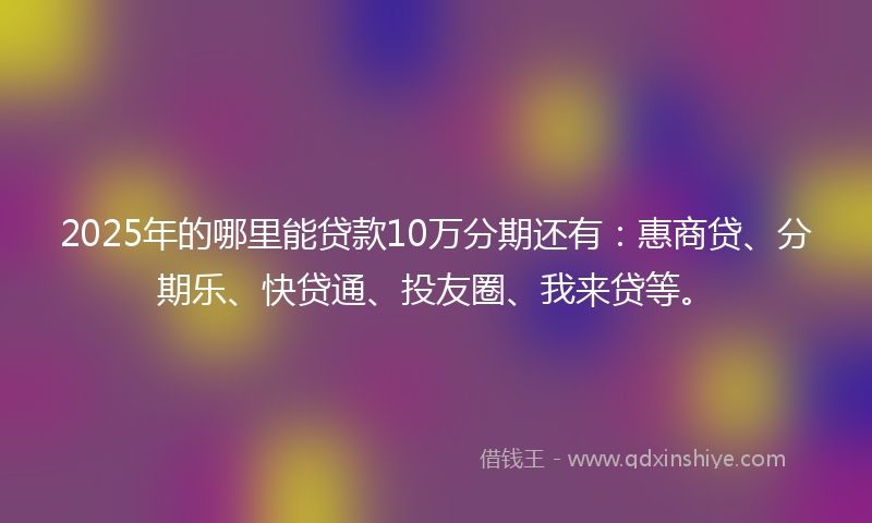 2025年的哪里能贷款10万分期还有：惠商贷、分期乐、快贷通、投友圈、我来贷等。