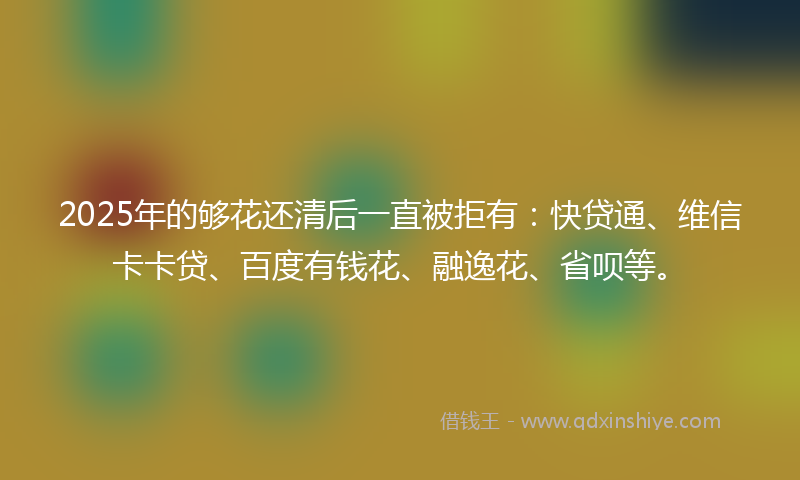 2025年的够花还清后一直被拒有：快贷通、维信卡卡贷、百度有钱花、融逸花、省呗等。