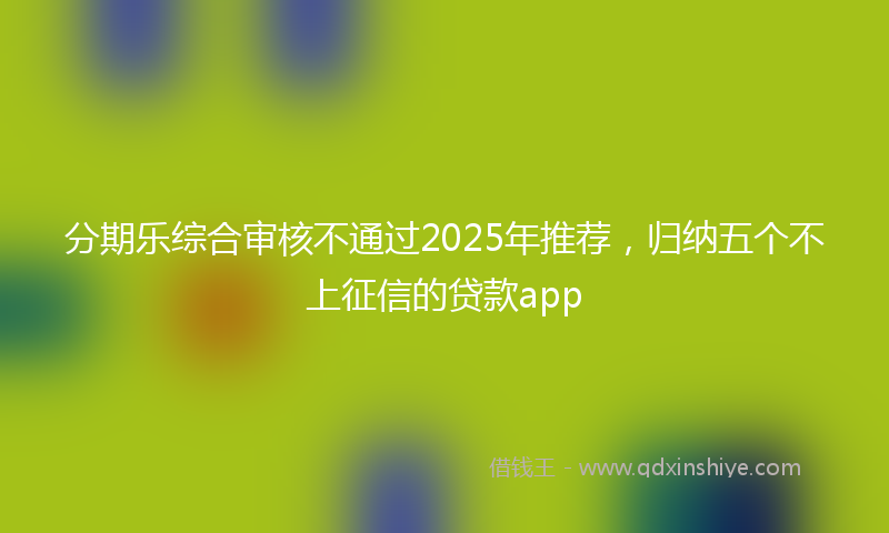 分期乐综合审核不通过2025年推荐，归纳五个不上征信的贷款app