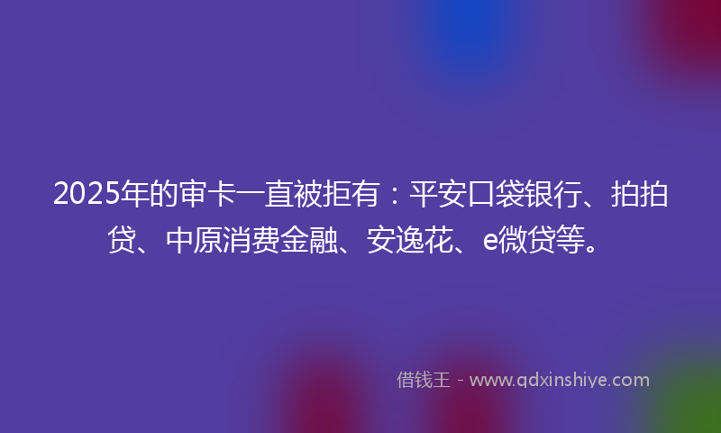 2025年的审卡一直被拒有：平安口袋银行、拍拍贷、中原消费金融、安逸花、e微贷等。