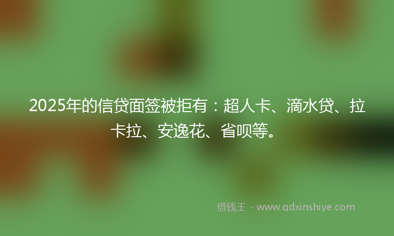 2025年的信贷面签被拒有：超人卡、滴水贷、拉卡拉、安逸花、省呗等。