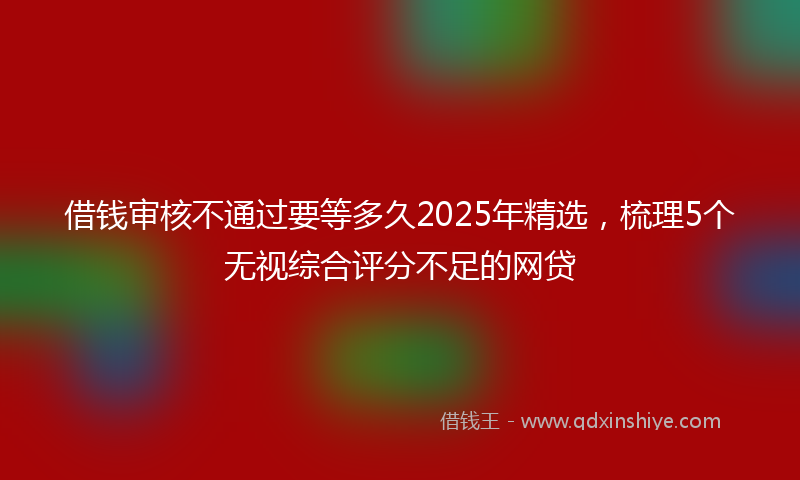 借钱审核不通过要等多久2025年精选，梳理5个无视综合评分不足的网贷