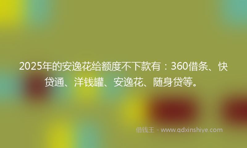 2025年的安逸花给额度不下款有：360借条、快贷通、洋钱罐、安逸花、随身贷等。