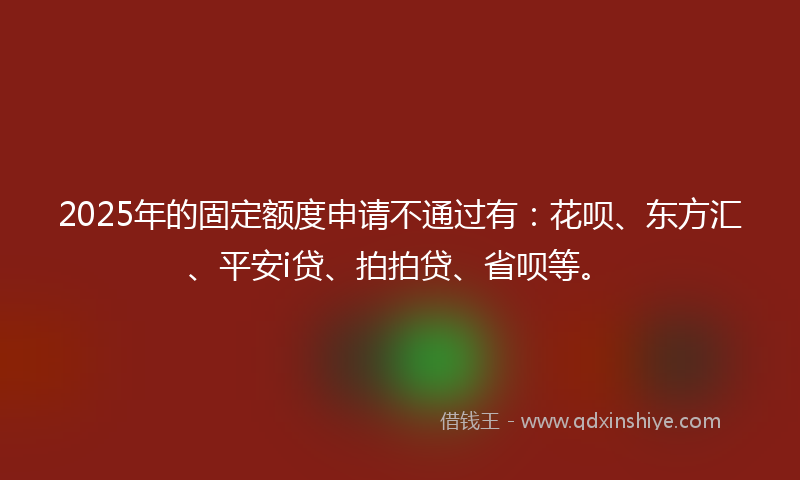 2025年的固定额度申请不通过有：花呗、东方汇、平安i贷、拍拍贷、省呗等。