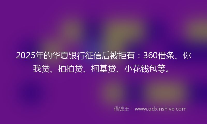 2025年的华夏银行征信后被拒有：360借条、你我贷、拍拍贷、柯基贷、小花钱包等。