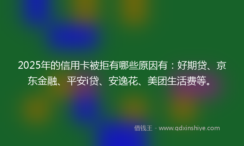 2025年的信用卡被拒有哪些原因有：好期贷、京东金融、平安i贷、安逸花、美团生活费等。