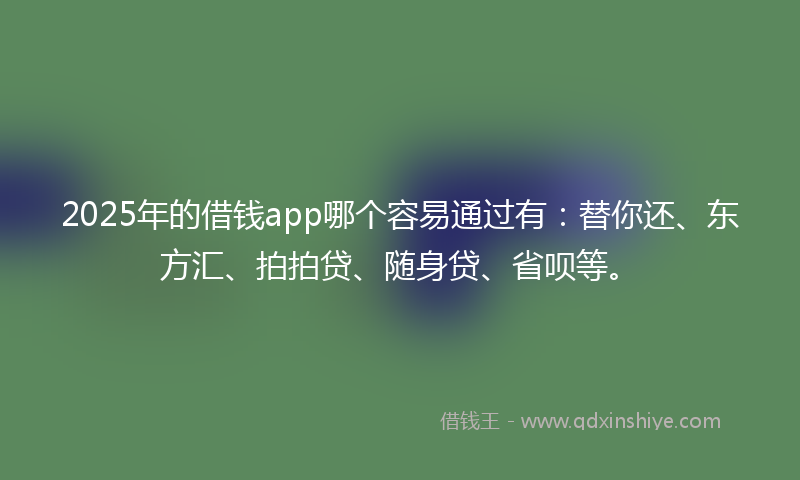 2025年的借钱app哪个容易通过有：替你还、东方汇、拍拍贷、随身贷、省呗等。