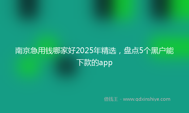 南京急用钱哪家好2025年精选，盘点5个黑户能下款的app