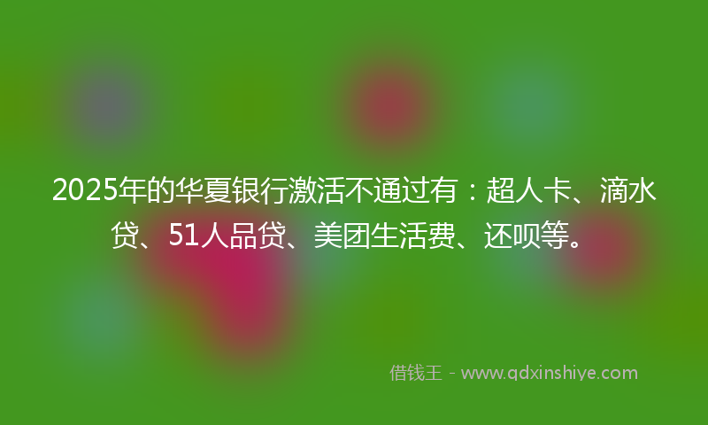 2025年的华夏银行激活不通过有：超人卡、滴水贷、51人品贷、美团生活费、还呗等。