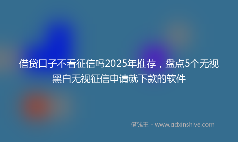 借贷口子不看征信吗2025年推荐，盘点5个无视黑白无视征信申请就下款的软件