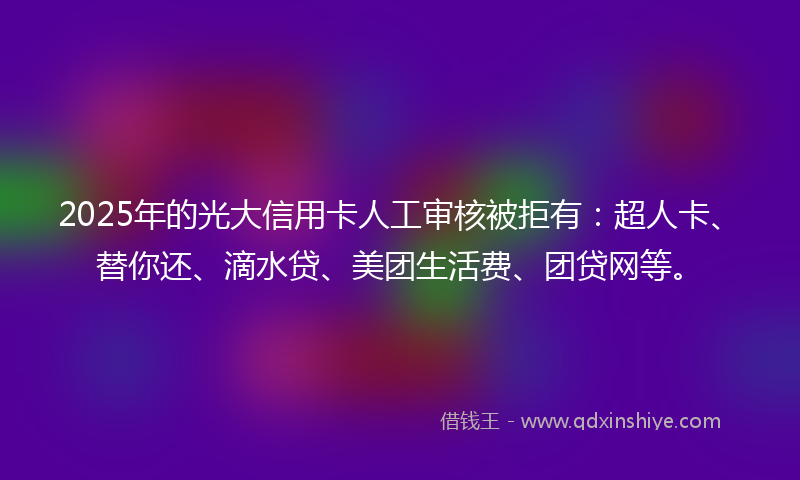 2025年的光大信用卡人工审核被拒有：超人卡、替你还、滴水贷、美团生活费、团贷网等。