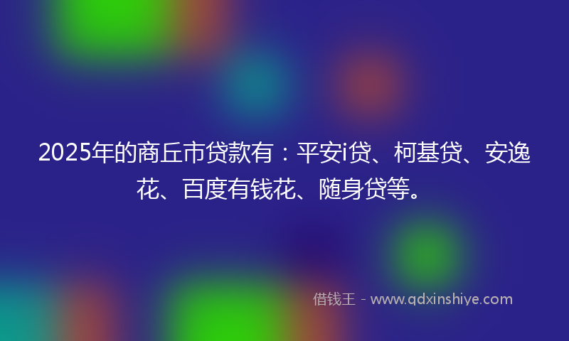 2025年的商丘市贷款有：平安i贷、柯基贷、安逸花、百度有钱花、随身贷等。