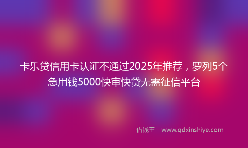 卡乐贷信用卡认证不通过2025年推荐，罗列5个急用钱5000快审快贷无需征信平台