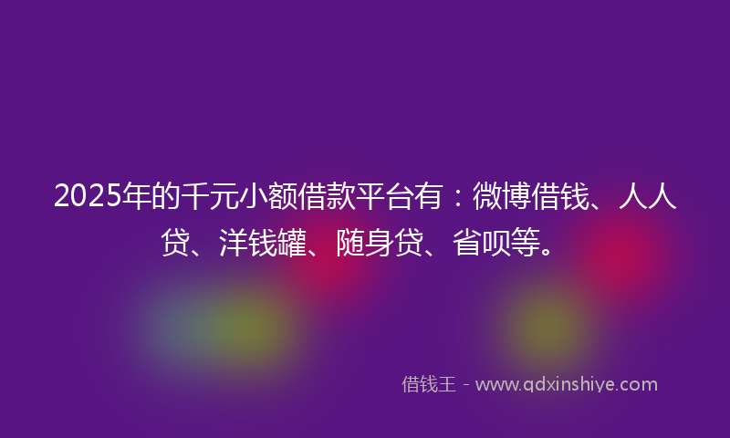 2025年的千元小额借款平台有：微博借钱、人人贷、洋钱罐、随身贷、省呗等。