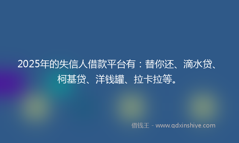 2025年的失信人借款平台有：替你还、滴水贷、柯基贷、洋钱罐、拉卡拉等。