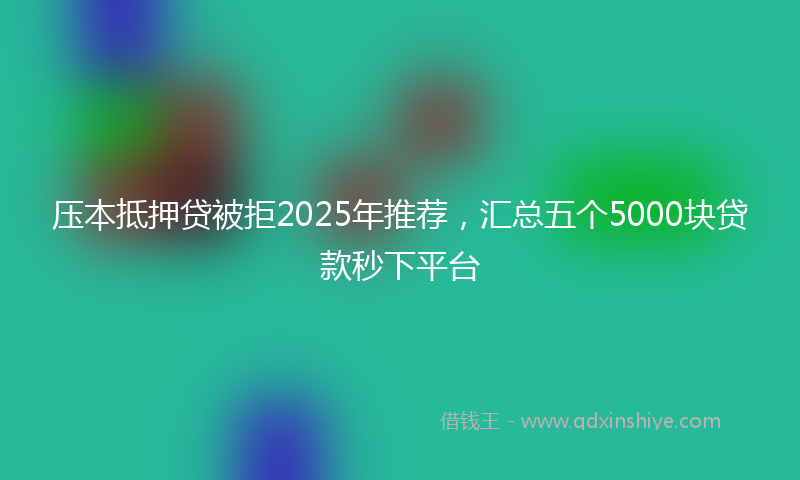 压本抵押贷被拒2025年推荐，汇总五个5000块贷款秒下平台