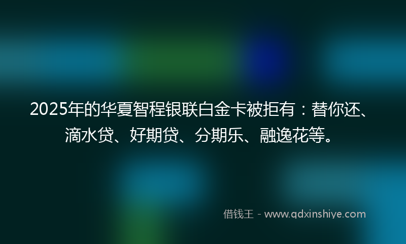 2025年的华夏智程银联白金卡被拒有：替你还、滴水贷、好期贷、分期乐、融逸花等。