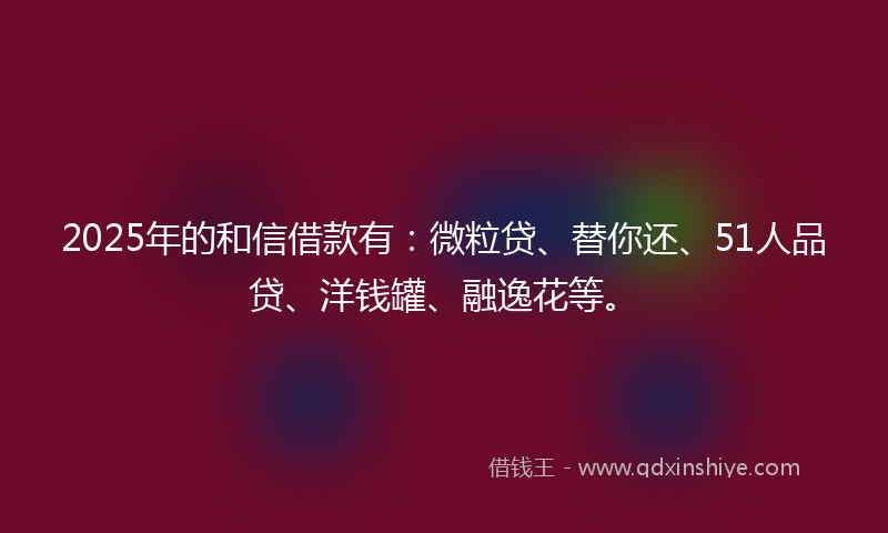 2025年的和信借款有：微粒贷、替你还、51人品贷、洋钱罐、融逸花等。