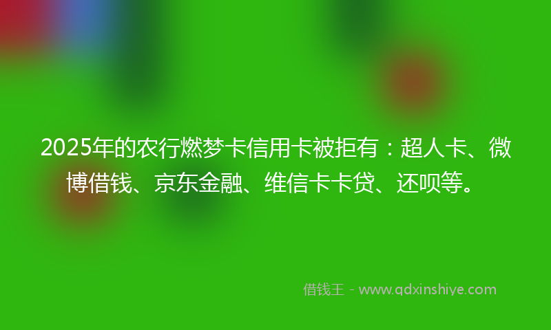 2025年的农行燃梦卡信用卡被拒有：超人卡、微博借钱、京东金融、维信卡卡贷、还呗等。