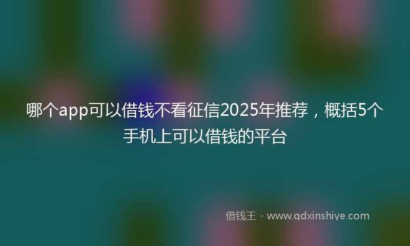 哪个app可以借钱不看征信2025年推荐，概括5个手机上可以借钱的平台