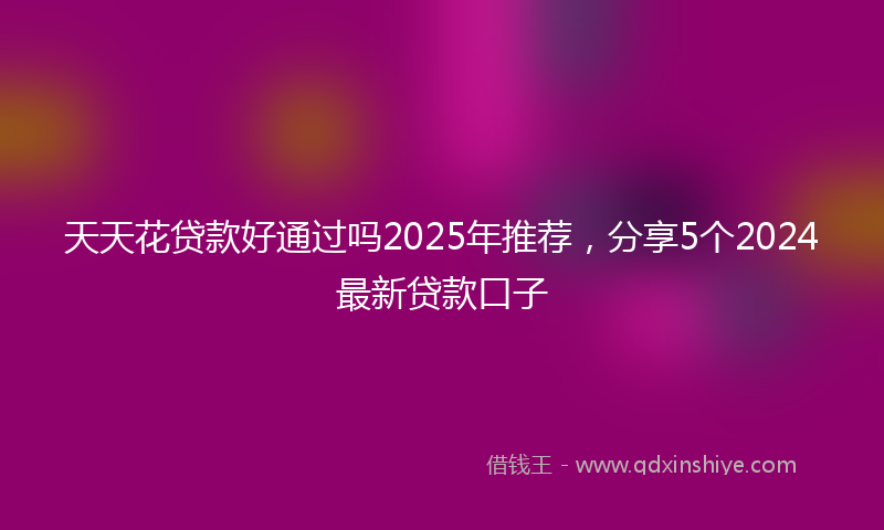 天天花贷款好通过吗2025年推荐，分享5个2024最新贷款口子