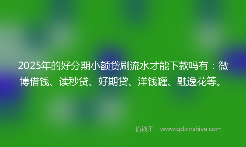 2025年的好分期小额贷刷流水才能下款吗有：微博借钱、读秒贷、好期贷、洋钱罐、融逸花等。