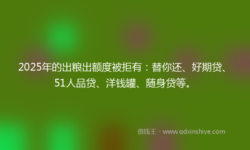 2025年的出粮出额度被拒有：替你还、好期贷、51人品贷、洋钱罐、随身贷等。