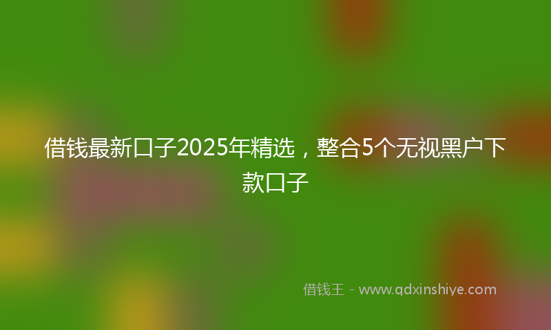 借钱最新口子2025年精选，整合5个无视黑户下款口子