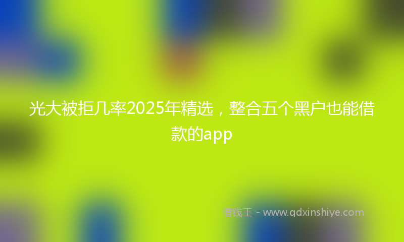 光大被拒几率2025年精选，整合五个黑户也能借款的app