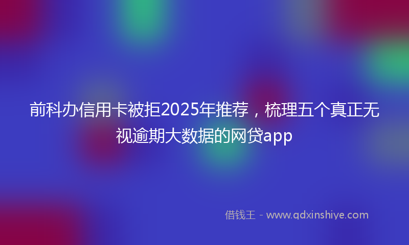前科办信用卡被拒2025年推荐，梳理五个真正无视逾期大数据的网贷app