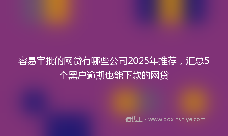 容易审批的网贷有哪些公司2025年推荐，汇总5个黑户逾期也能下款的网贷