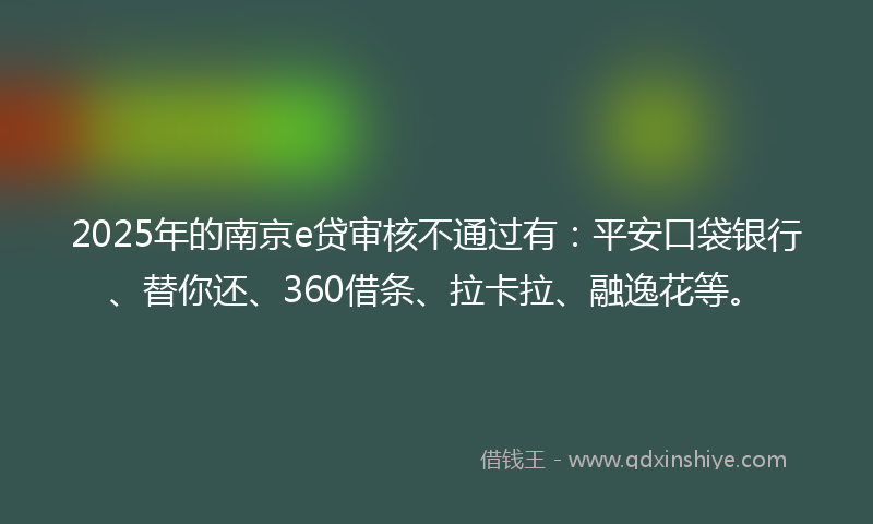 2025年的南京e贷审核不通过有：平安口袋银行、替你还、360借条、拉卡拉、融逸花等。