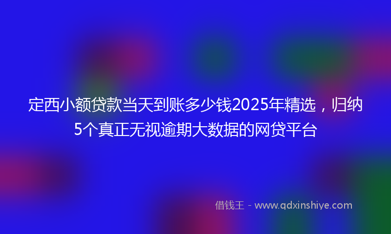 定西小额贷款当天到账多少钱2025年精选，归纳5个真正无视逾期大数据的网贷平台