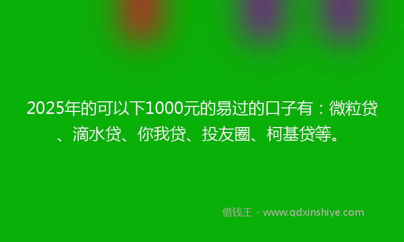 2025年的可以下1000元的易过的口子有：微粒贷、滴水贷、你我贷、投友圈、柯基贷等。