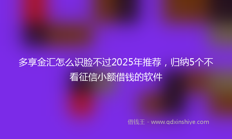 多享金汇怎么识脸不过2025年推荐，归纳5个不看征信小额借钱的软件
