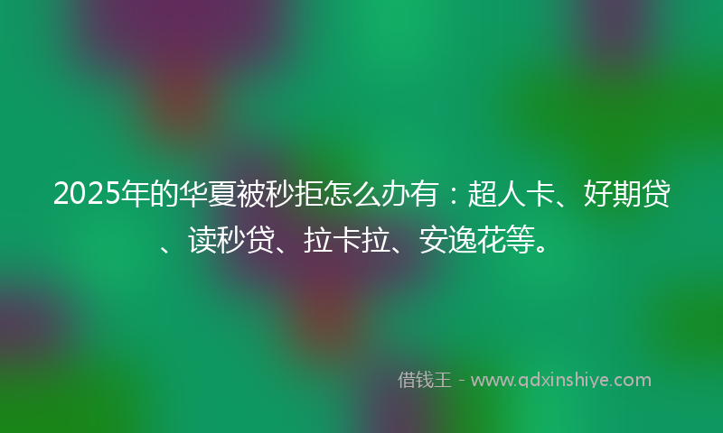 2025年的华夏被秒拒怎么办有：超人卡、好期贷、读秒贷、拉卡拉、安逸花等。