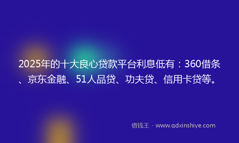 2025年的十大良心贷款平台利息低有：360借条、京东金融、51人品贷、功夫贷、信用卡贷等。