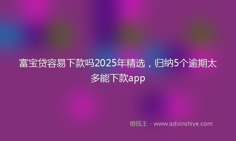 富宝贷容易下款吗2025年精选，归纳5个逾期太多能下款app