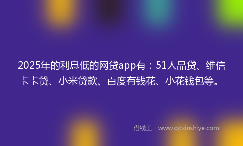2025年的利息低的网贷app有：51人品贷、维信卡卡贷、小米贷款、百度有钱花、小花钱包等。