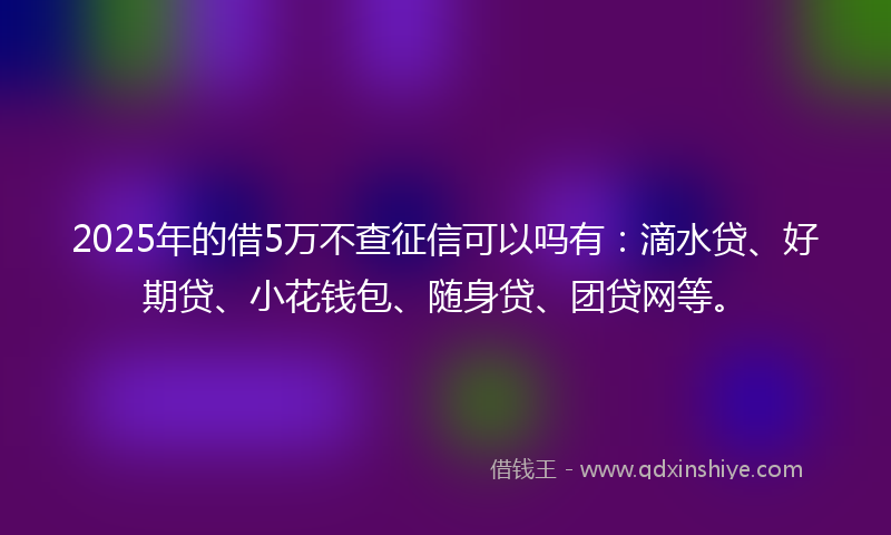 2025年的借5万不查征信可以吗有：滴水贷、好期贷、小花钱包、随身贷、团贷网等。
