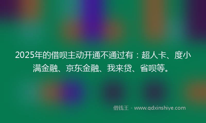 2025年的借呗主动开通不通过有：超人卡、度小满金融、京东金融、我来贷、省呗等。