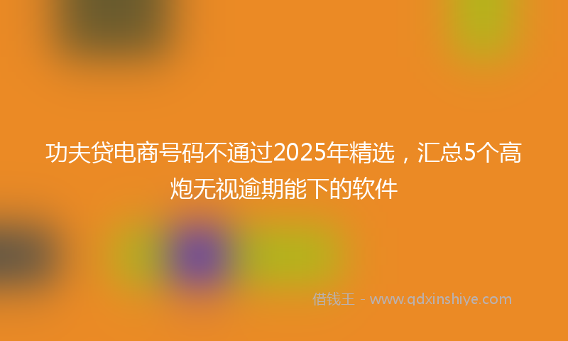 功夫贷电商号码不通过2025年精选，汇总5个高炮无视逾期能下的软件