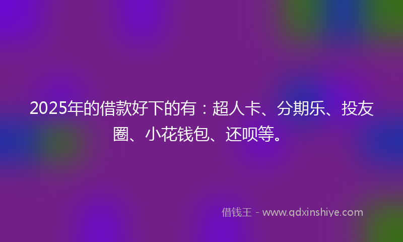 2025年的借款好下的有：超人卡、分期乐、投友圈、小花钱包、还呗等。