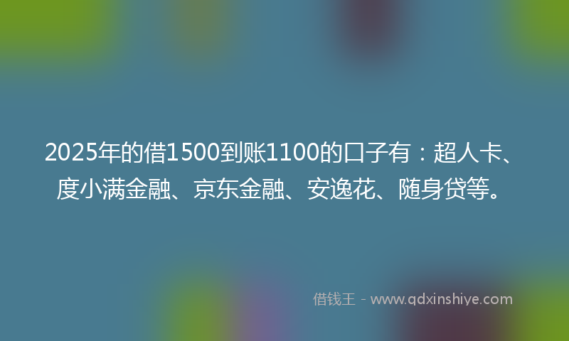 2025年的借1500到账1100的口子有：超人卡、度小满金融、京东金融、安逸花、随身贷等。