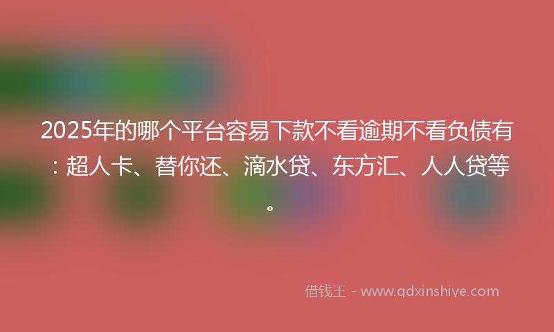 2025年的哪个平台容易下款不看逾期不看负债有：超人卡、替你还、滴水贷、东方汇、人人贷等。