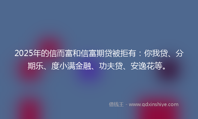 2025年的信而富和信富期贷被拒有：你我贷、分期乐、度小满金融、功夫贷、安逸花等。