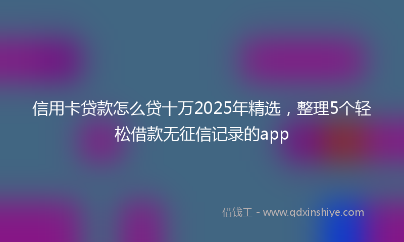 信用卡贷款怎么贷十万2025年精选，整理5个轻松借款无征信记录的app